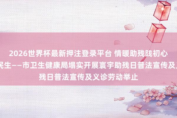 2026世界杯最新押注登录平台 情暖助残践初心 健康护航惠民生——市卫生健康局塌实开展寰宇助残日普法宣传及义诊劳动举止