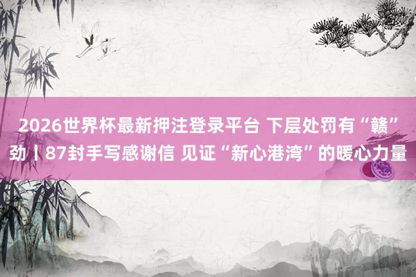 2026世界杯最新押注登录平台 下层处罚有“赣”劲丨87封手写感谢信 见证“新心港湾”的暖心力量