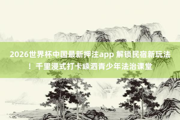 2026世界杯中国最新押注app 解锁民宿新玩法！千里浸式打卡嵊泗青少年法治课堂