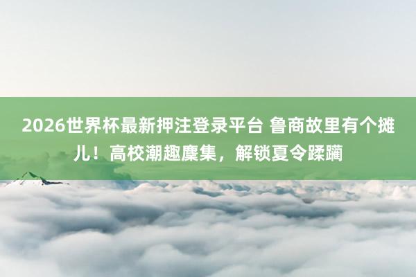 2026世界杯最新押注登录平台 鲁商故里有个摊儿！高校潮趣麇集，解锁夏令蹂躏