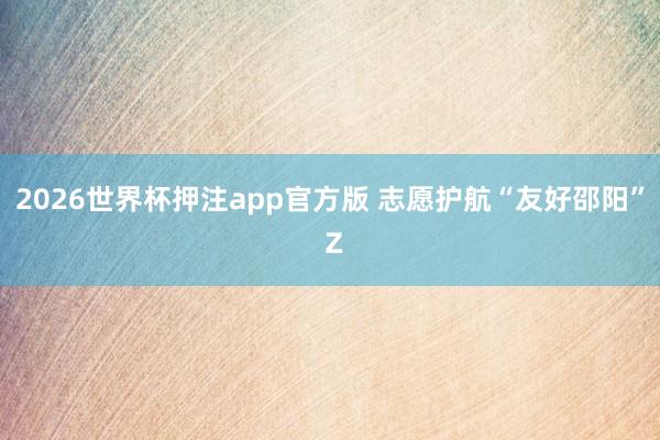 2026世界杯押注app官方版 志愿护航“友好邵阳” Z