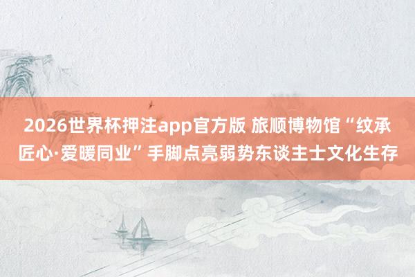 2026世界杯押注app官方版 旅顺博物馆“纹承匠心·爱暖同业”手脚点亮弱势东谈主士文化生存