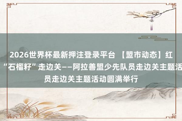 2026世界杯最新押注登录平台 【盟市动态】红围巾爱国防 “石榴籽”走边关——阿拉善盟少先队员走边关主题活动圆满举行