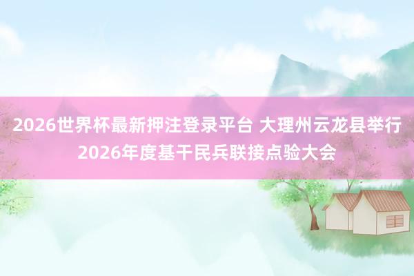 2026世界杯最新押注登录平台 大理州云龙县举行2026年度基干民兵联接点验大会