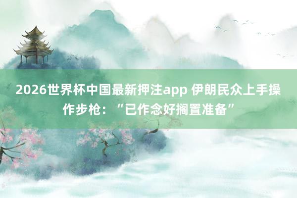 2026世界杯中国最新押注app 伊朗民众上手操作步枪：“已作念好搁置准备”