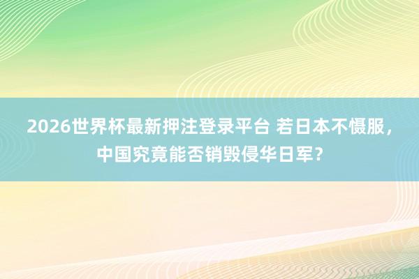 2026世界杯最新押注登录平台 若日本不慑服，中国究竟能否销毁侵华日军？