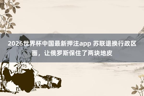 2026世界杯中国最新押注app 苏联退换行政区画，让俄罗斯保住了两块地皮
