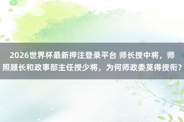 2026世界杯最新押注登录平台 师长授中将，师照顾长和政事部主任授少将，为何师政委莫得授衔？