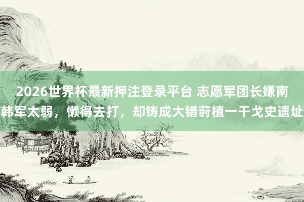 2026世界杯最新押注登录平台 志愿军团长嫌南韩军太弱，懒得去打，却铸成大错莳植一干戈史遗址
