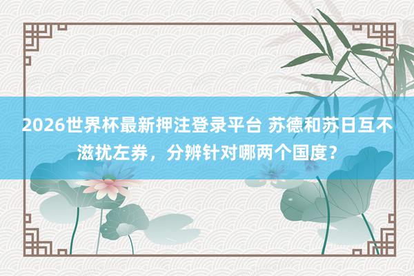 2026世界杯最新押注登录平台 苏德和苏日互不滋扰左券，分辨针对哪两个国度？