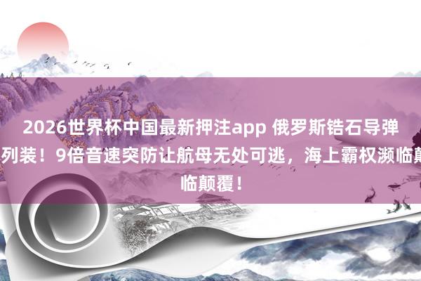 2026世界杯中国最新押注app 俄罗斯锆石导弹着重列装！9倍音速突防让航母无处可逃，海上霸权濒临颠覆！
