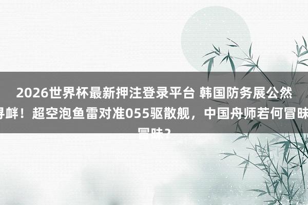 2026世界杯最新押注登录平台 韩国防务展公然寻衅！超空泡鱼雷对准055驱散舰，中国舟师若何冒昧？