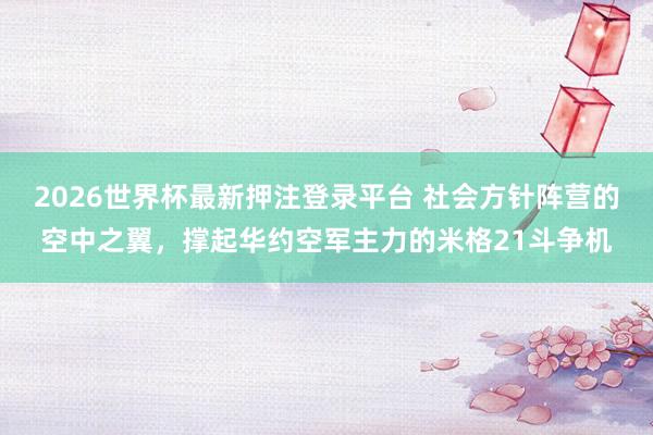2026世界杯最新押注登录平台 社会方针阵营的空中之翼，撑起华约空军主力的米格21斗争机