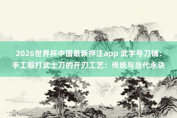 2026世界杯中国最新押注app 武字号刀铺：手工锻打武士刀的开刃工艺：传统与当代永诀
