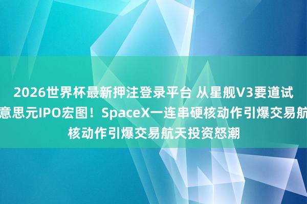 2026世界杯最新押注登录平台 从星舰V3要道试飞到万亿好意思元IPO宏图！SpaceX一连串硬核动作引爆交易航天投资怒潮