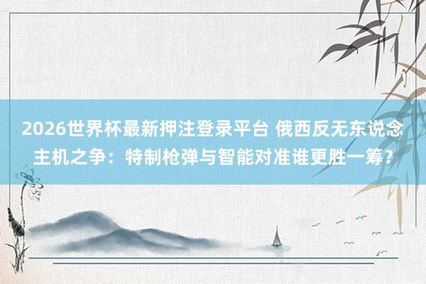 2026世界杯最新押注登录平台 俄西反无东说念主机之争：特制枪弹与智能对准谁更胜一筹？