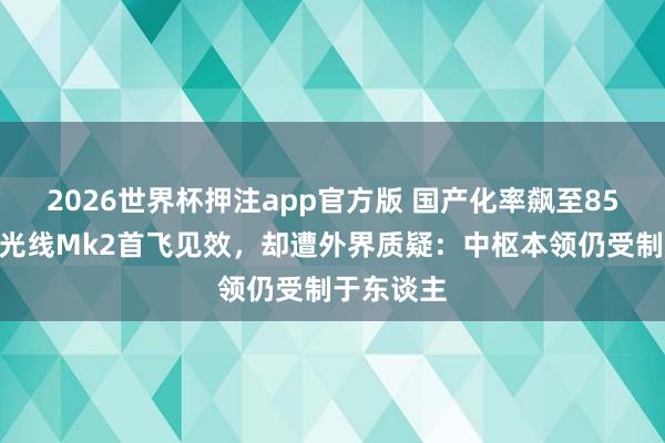 2026世界杯押注app官方版 国产化率飙至85%！印度光线Mk2首飞见效，却遭外界质疑：中枢本领仍受制于东谈主