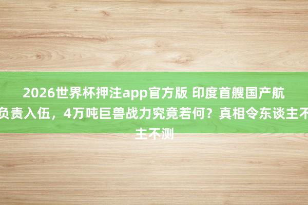 2026世界杯押注app官方版 印度首艘国产航母负责入伍，4万吨巨兽战力究竟若何？真相令东谈主不测