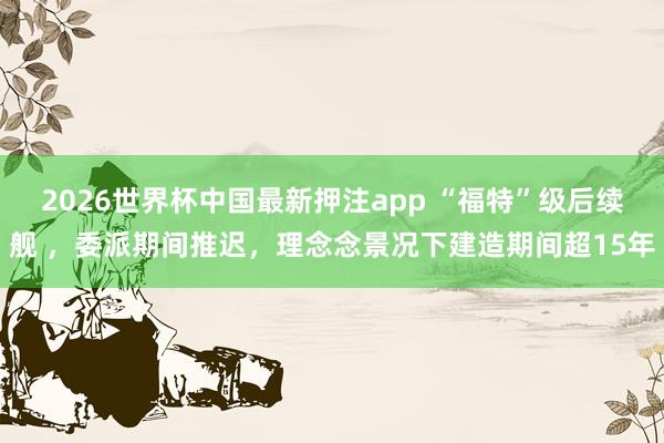 2026世界杯中国最新押注app “福特”级后续舰 ，委派期间推迟，理念念景况下建造期间超15年