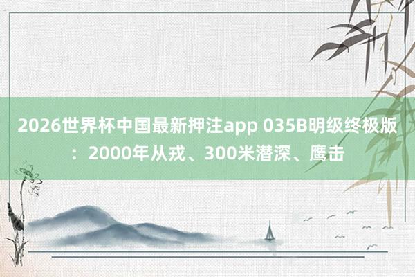 2026世界杯中国最新押注app 035B明级终极版：2000年从戎、300米潜深、鹰击