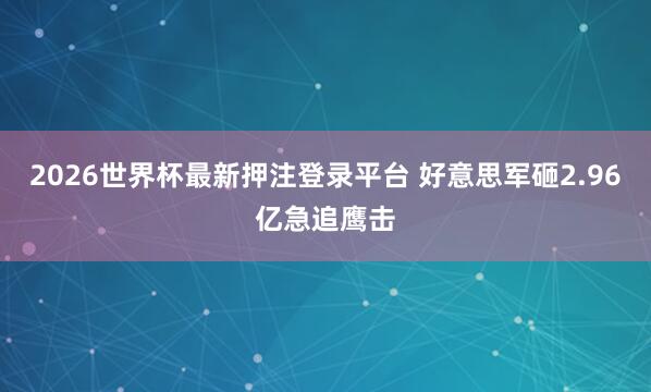 2026世界杯最新押注登录平台 好意思军砸2.96亿急追鹰击
