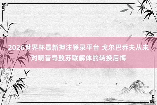 2026世界杯最新押注登录平台 戈尔巴乔夫从未对畴昔导致苏联解体的转换后悔