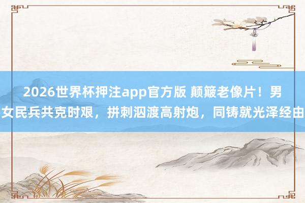 2026世界杯押注app官方版 颠簸老像片！男女民兵共克时艰，拼刺泅渡高射炮，同铸就光泽经由