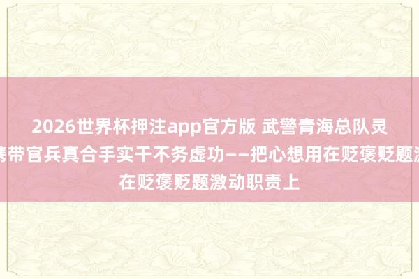 2026世界杯押注app官方版 武警青海总队灵活二支队携带官兵真合手实干不务虚功——把心想用在贬褒贬题激动职责上
