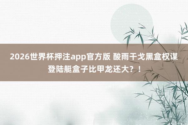 2026世界杯押注app官方版 酸雨干戈黑盒权谋登陆艇盒子比甲龙还大？！