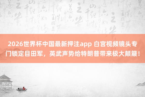 2026世界杯中国最新押注app 白宫视频镜头专门锁定目田军，英武声势给特朗普带来极大颠簸！