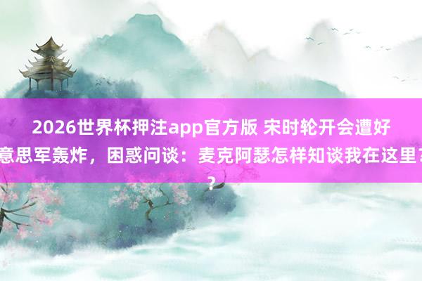 2026世界杯押注app官方版 宋时轮开会遭好意思军轰炸，困惑问谈：麦克阿瑟怎样知谈我在这里？