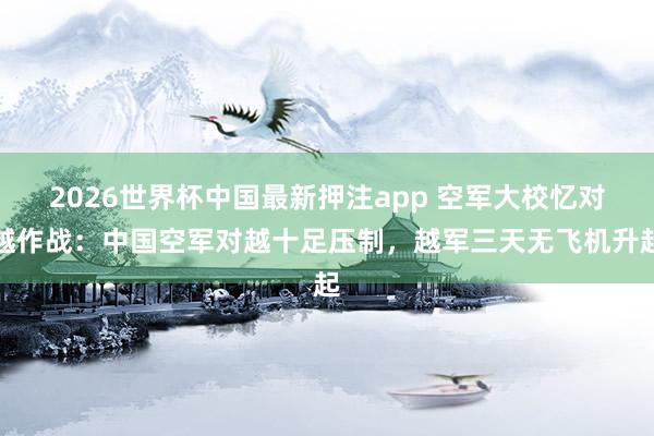 2026世界杯中国最新押注app 空军大校忆对越作战：中国空军对越十足压制，越军三天无飞机升起