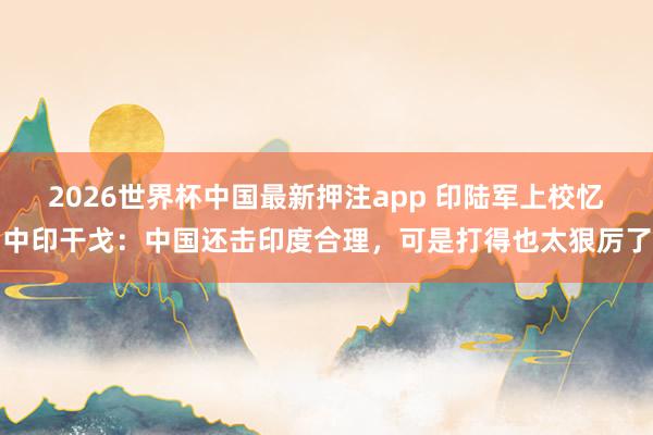 2026世界杯中国最新押注app 印陆军上校忆中印干戈：中国还击印度合理，可是打得也太狠厉了