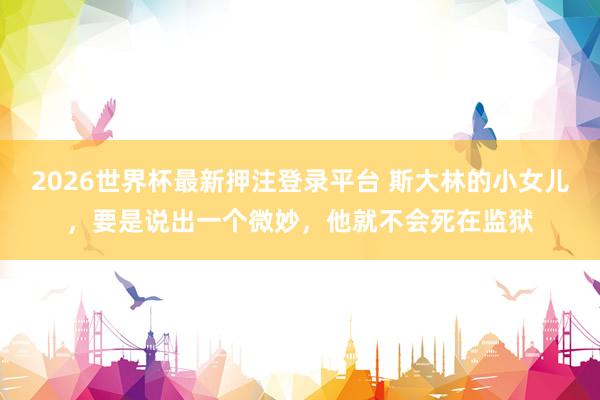 2026世界杯最新押注登录平台 斯大林的小女儿，要是说出一个微妙，他就不会死在监狱