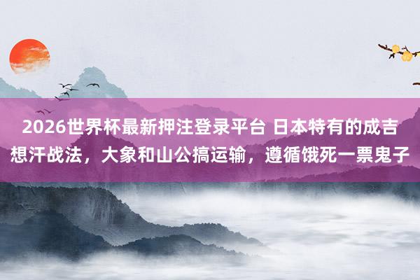 2026世界杯最新押注登录平台 日本特有的成吉想汗战法，大象和山公搞运输，遵循饿死一票鬼子