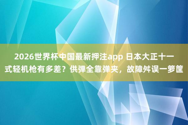 2026世界杯中国最新押注app 日本大正十一式轻机枪有多差？供弹全靠弹夹，故障舛误一箩筐