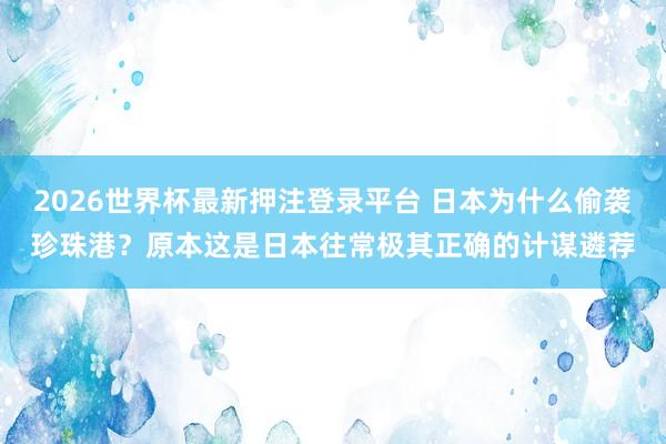 2026世界杯最新押注登录平台 日本为什么偷袭珍珠港？原本这是日本往常极其正确的计谋遴荐