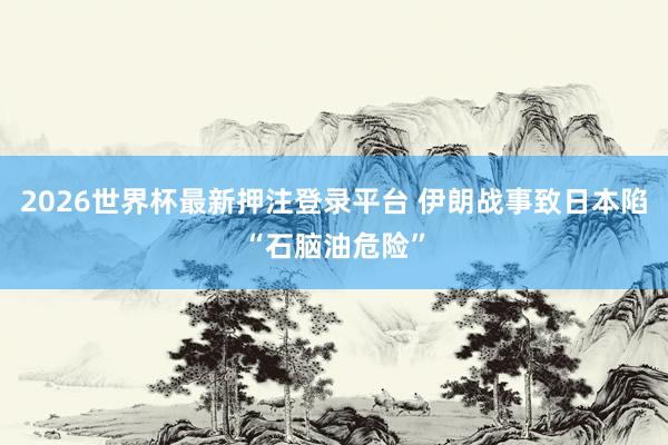 2026世界杯最新押注登录平台 伊朗战事致日本陷“石脑油危险”
