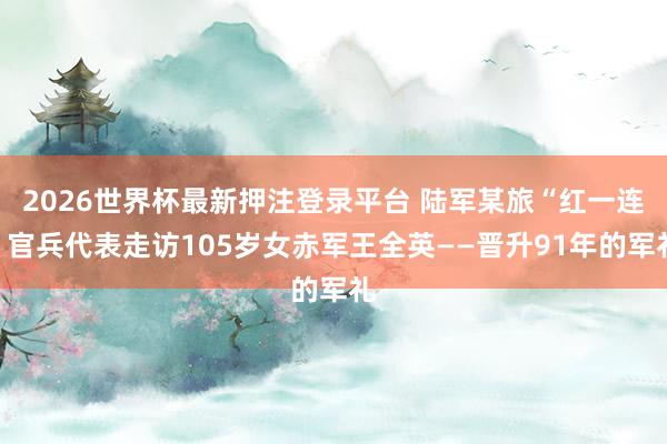 2026世界杯最新押注登录平台 陆军某旅“红一连”官兵代表走访105岁女赤军王全英——晋升91年的军礼