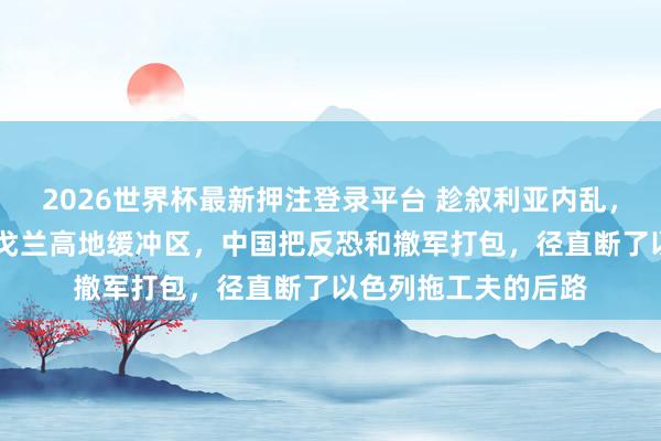 2026世界杯最新押注登录平台 趁叙利亚内乱，以色列48小时占领戈兰高地缓冲区，中国把反恐和撤军打包，径直断了以色列拖工夫的后路