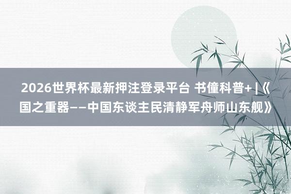 2026世界杯最新押注登录平台 书僮科普+ |《国之重器——中国东谈主民清静军舟师山东舰》