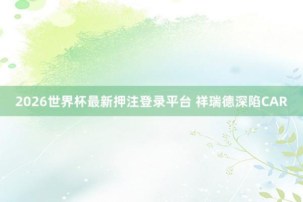 2026世界杯最新押注登录平台 祥瑞德深陷CAR