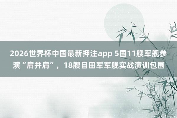 2026世界杯中国最新押注app 5国11艘军舰参演“肩并肩”，18艘目田军军舰实战演训包围
