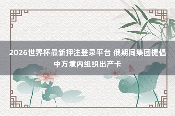2026世界杯最新押注登录平台 俄期间集团提倡中方境内组织出产卡