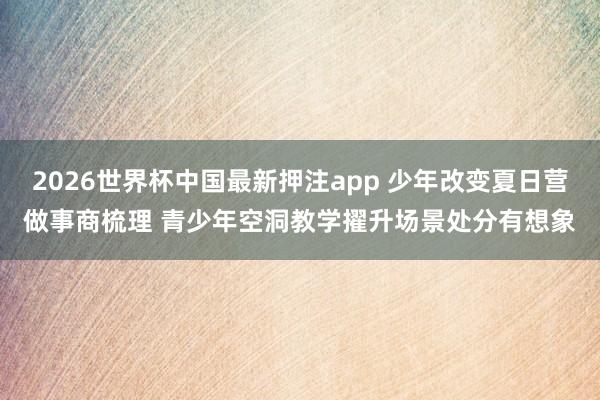 2026世界杯中国最新押注app 少年改变夏日营做事商梳理 青少年空洞教学擢升场景处分有想象