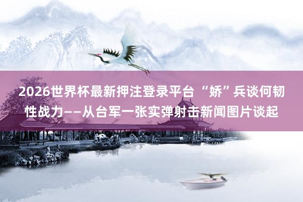 2026世界杯最新押注登录平台 “娇”兵谈何韧性战力——从台军一张实弹射击新闻图片谈起