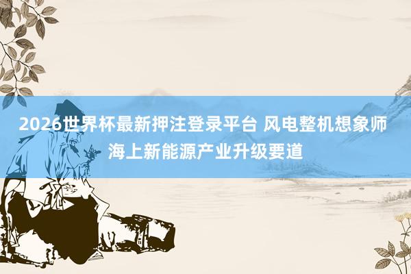 2026世界杯最新押注登录平台 风电整机想象师 海上新能源产业升级要道