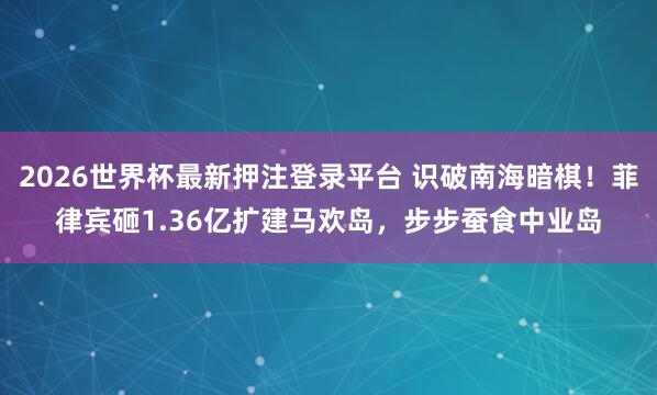 2026世界杯最新押注登录平台 识破南海暗棋！菲律宾砸1.36亿扩建马欢岛，步步蚕食中业岛