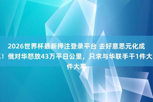2026世界杯最新押注登录平台 去好意思元化成真！俄对华怒放43万平日公里，只求与华联手干1件大事