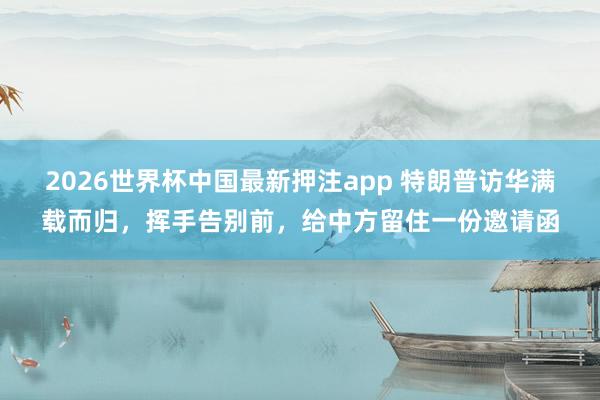 2026世界杯中国最新押注app 特朗普访华满载而归，挥手告别前，给中方留住一份邀请函